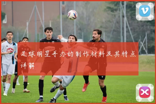 足球明星手办的制作材料及其特点详解