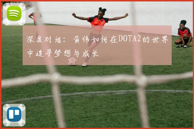 深度对话：黄伟如何在DOTA2的世界中追寻梦想与成长
