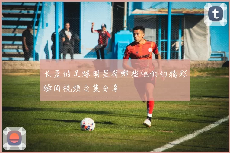 长歪的足球明星有哪些他们的精彩瞬间视频合集分享