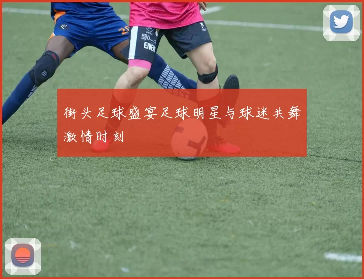 街头足球盛宴足球明星与球迷共舞激情时刻
