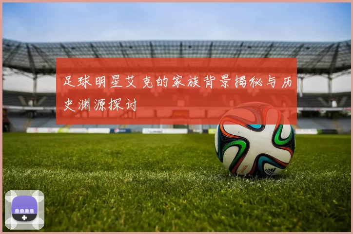 足球明星艾克的家族背景揭秘与历史渊源探讨
