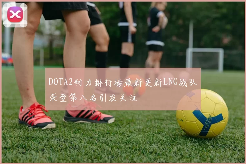 DOTA2耐力排行榜最新更新LNG战队荣登第八名引发关注