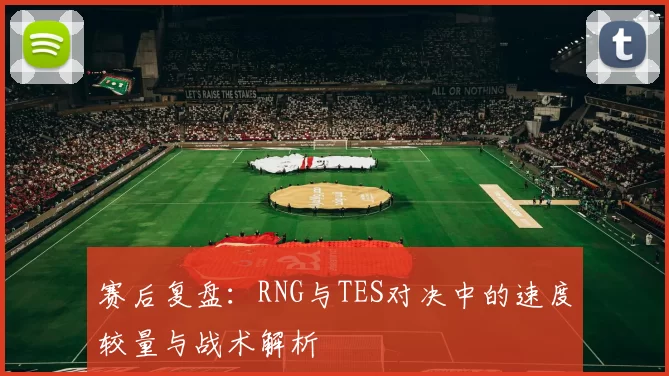 赛后复盘：RNG与TES对决中的速度较量与战术解析