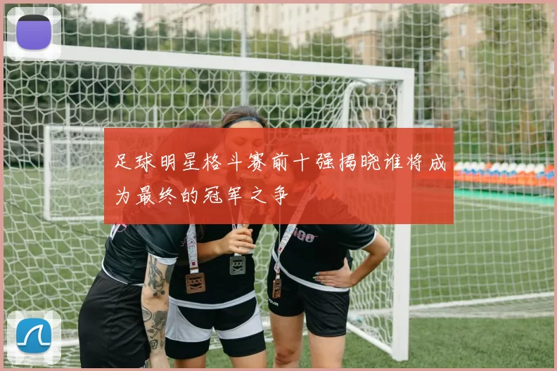 足球明星格斗赛前十强揭晓谁将成为最终的冠军之争