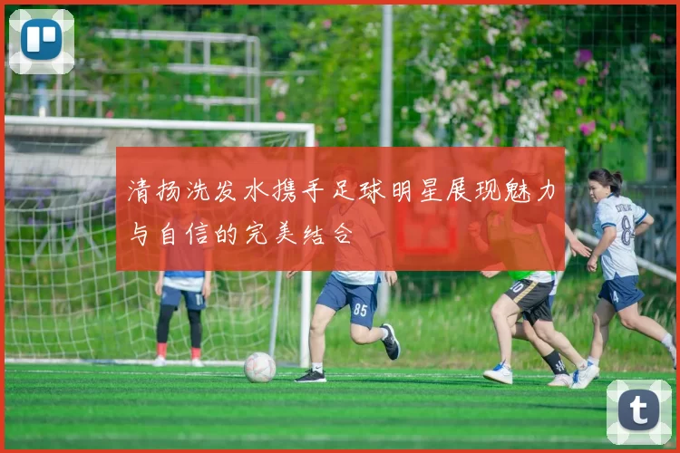 清扬洗发水携手足球明星展现魅力与自信的完美结合