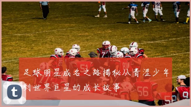 足球明星成名之路揭秘从青涩少年到世界巨星的成长故事